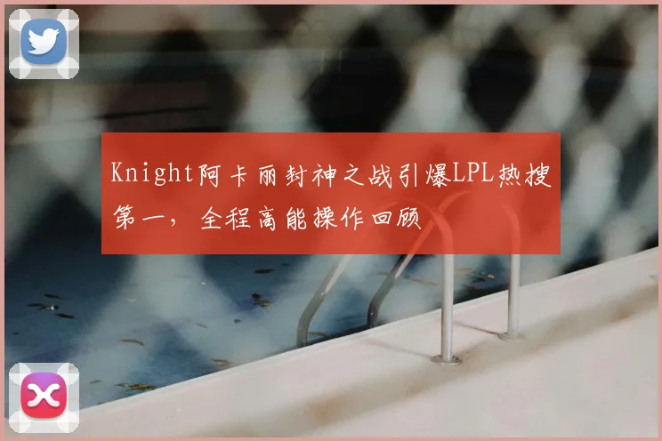 Knight阿卡丽封神之战引爆LPL热搜第一，全程高能操作回顾