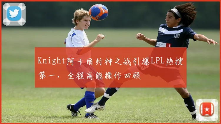 Knight阿卡丽封神之战引爆LPL热搜第一，全程高能操作回顾