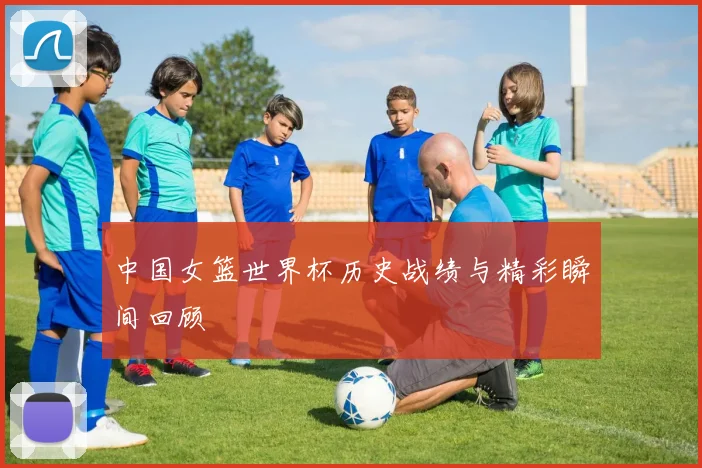 中国女篮世界杯历史战绩与精彩瞬间回顾