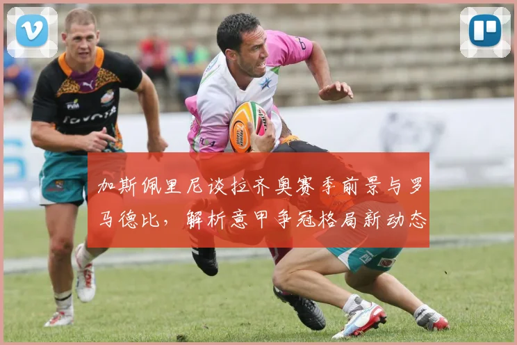 加斯佩里尼谈拉齐奥赛季前景与罗马德比,解析意甲争冠格局新动态