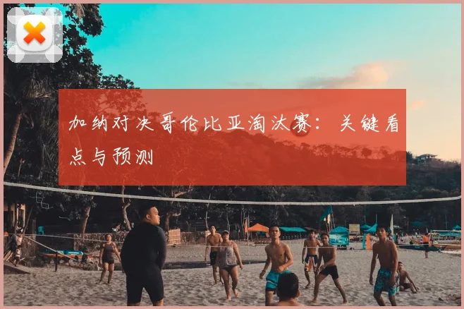 加纳对决哥伦比亚淘汰赛:关键看点与预测