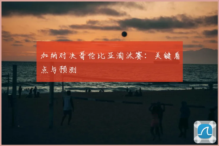 加纳对决哥伦比亚淘汰赛：关键看点与预测