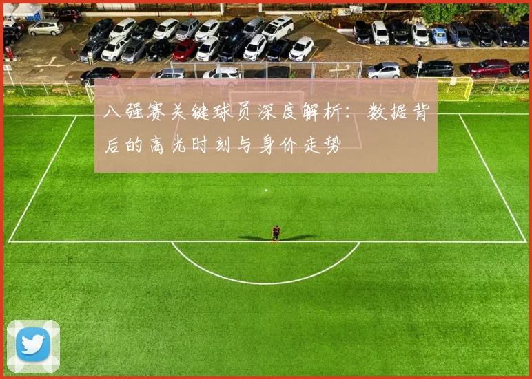 八强赛关键球员深度解析:数据背后的高光时刻与身价走势