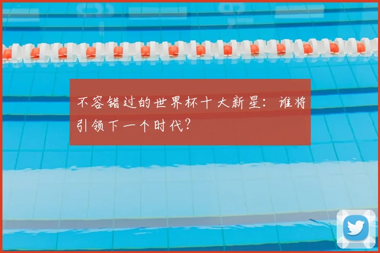不容错过的世界杯十大新星：谁将引领下一个时代？