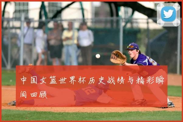 中国女篮世界杯历史战绩与精彩瞬间回顾