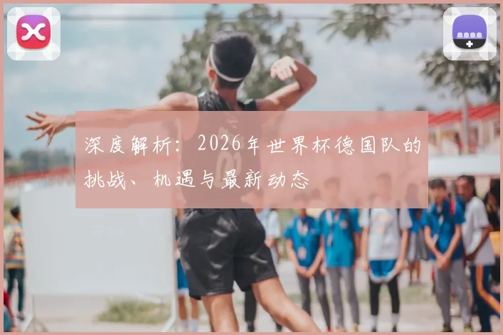 深度解析:2026年世界杯德国队的挑战、机遇与最新动态
