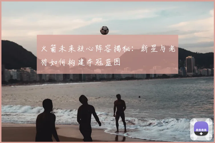 火箭未来核心阵容揭秘：新星与老将如何构建夺冠蓝图
