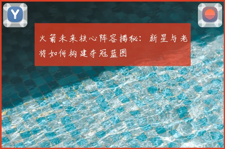 火箭未来核心阵容揭秘：新星与老将如何构建夺冠蓝图
