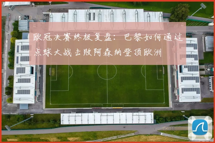 欧冠决赛终极复盘:巴黎如何通过点球大战击败阿森纳登顶欧洲
