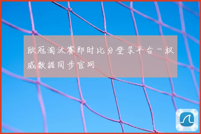 欧冠淘汰赛即时比分登录平台 - 权威数据同步官网