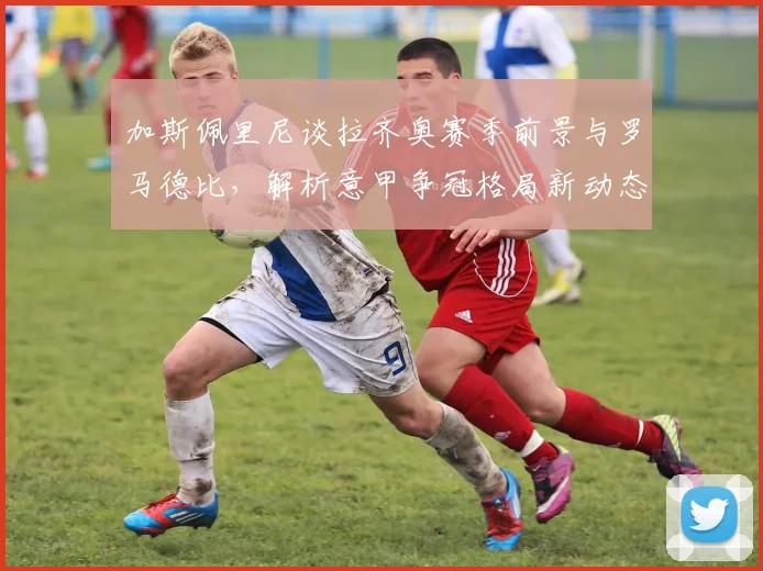 加斯佩里尼谈拉齐奥赛季前景与罗马德比,解析意甲争冠格局新动态